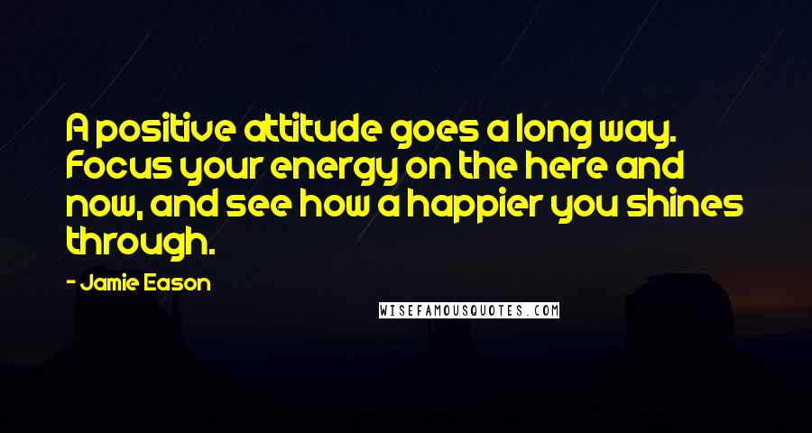 Jamie Eason Quotes: A positive attitude goes a long way. Focus your energy on the here and now, and see how a happier you shines through.