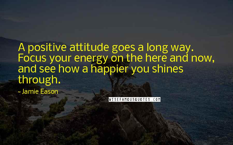 Jamie Eason Quotes: A positive attitude goes a long way. Focus your energy on the here and now, and see how a happier you shines through.