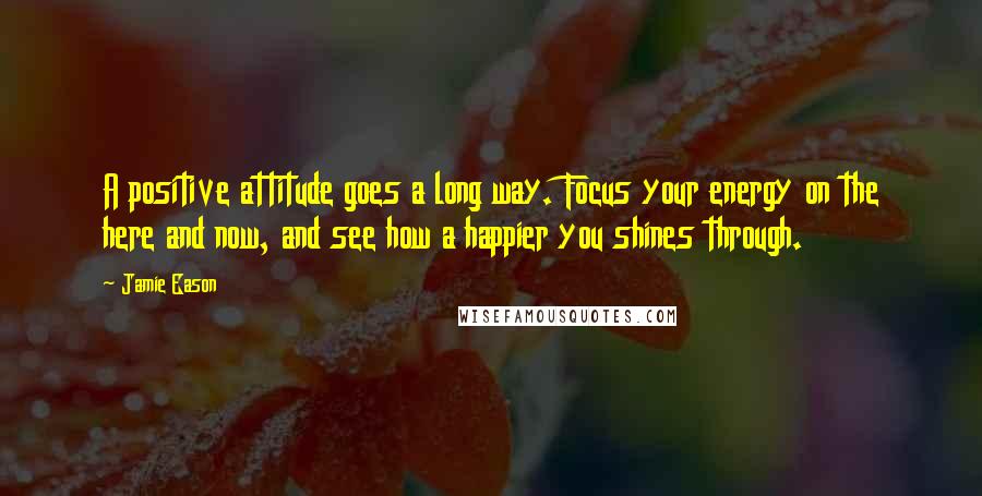 Jamie Eason Quotes: A positive attitude goes a long way. Focus your energy on the here and now, and see how a happier you shines through.