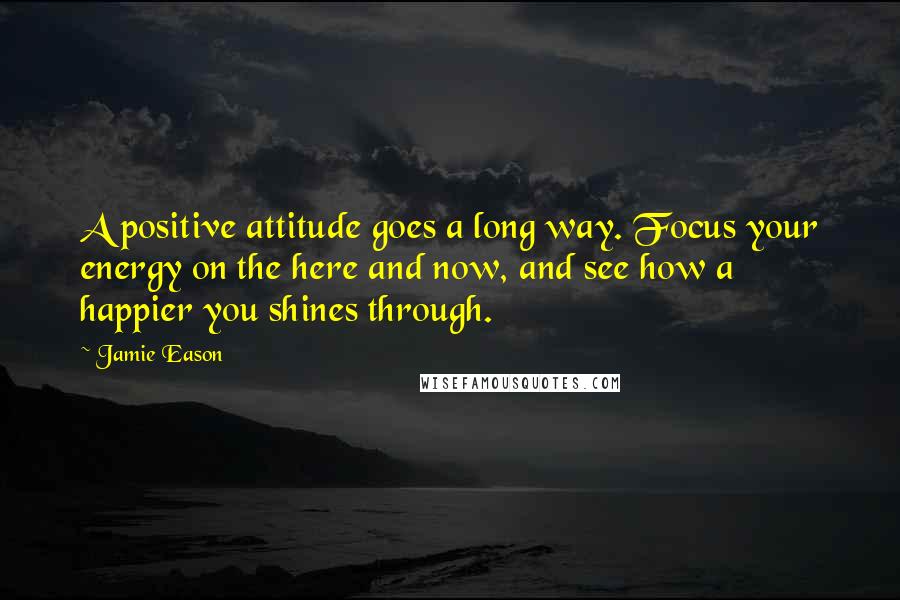 Jamie Eason Quotes: A positive attitude goes a long way. Focus your energy on the here and now, and see how a happier you shines through.