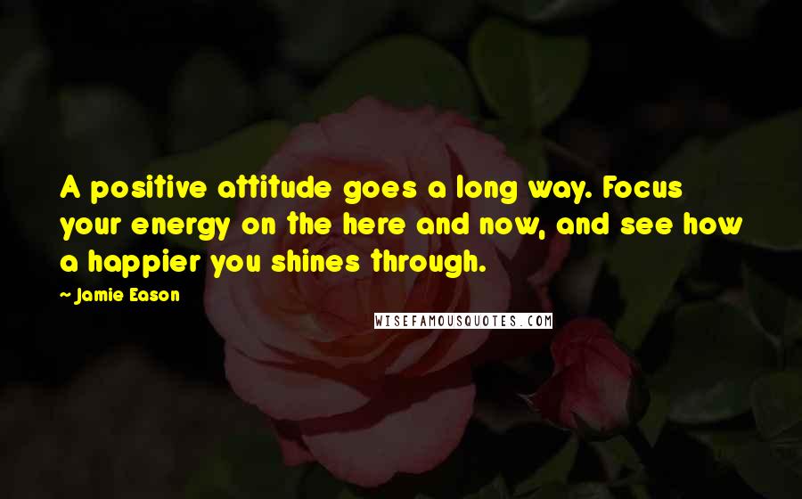Jamie Eason Quotes: A positive attitude goes a long way. Focus your energy on the here and now, and see how a happier you shines through.