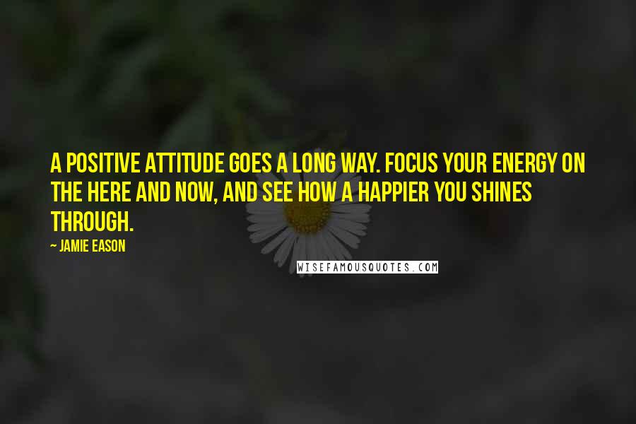 Jamie Eason Quotes: A positive attitude goes a long way. Focus your energy on the here and now, and see how a happier you shines through.