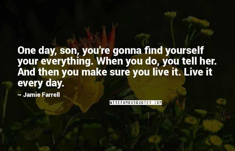 Jamie Farrell Quotes: One day, son, you're gonna find yourself your everything. When you do, you tell her. And then you make sure you live it. Live it every day.