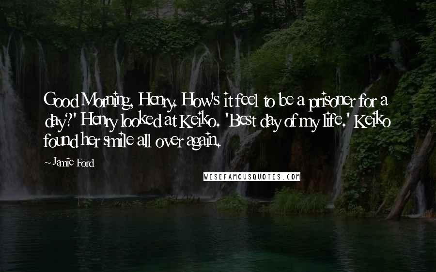 Jamie Ford Quotes: Good Morning, Henry. How's it feel to be a prisoner for a day?' Henry looked at Keiko. 'Best day of my life.' Keiko found her smile all over again.