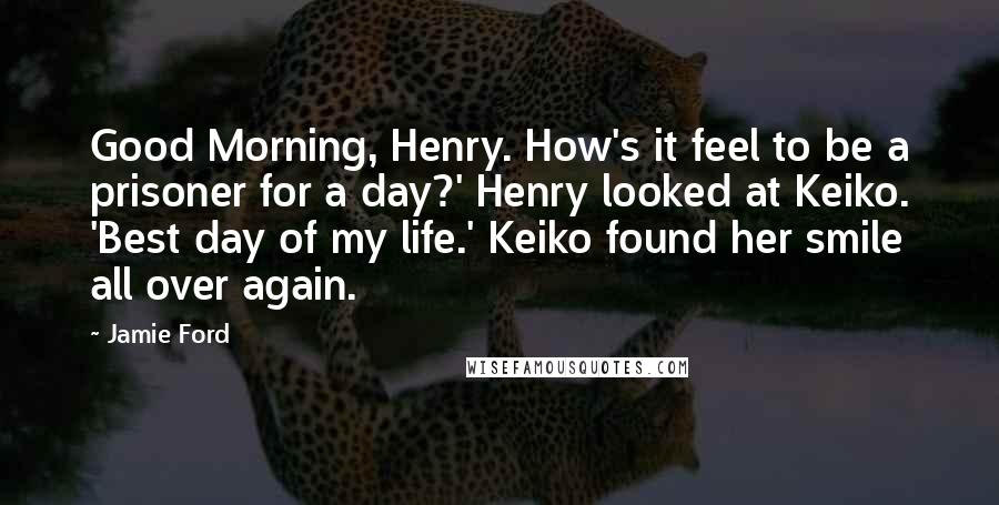 Jamie Ford Quotes: Good Morning, Henry. How's it feel to be a prisoner for a day?' Henry looked at Keiko. 'Best day of my life.' Keiko found her smile all over again.