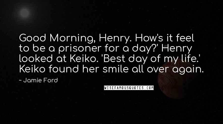 Jamie Ford Quotes: Good Morning, Henry. How's it feel to be a prisoner for a day?' Henry looked at Keiko. 'Best day of my life.' Keiko found her smile all over again.