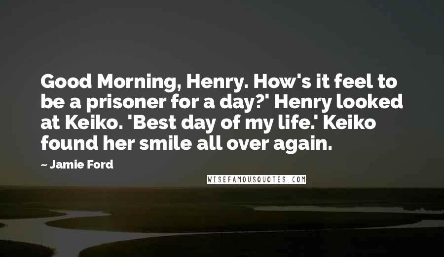 Jamie Ford Quotes: Good Morning, Henry. How's it feel to be a prisoner for a day?' Henry looked at Keiko. 'Best day of my life.' Keiko found her smile all over again.