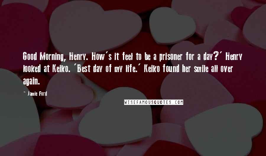 Jamie Ford Quotes: Good Morning, Henry. How's it feel to be a prisoner for a day?' Henry looked at Keiko. 'Best day of my life.' Keiko found her smile all over again.