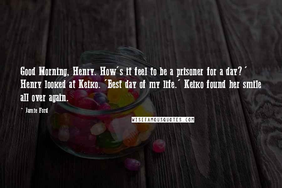 Jamie Ford Quotes: Good Morning, Henry. How's it feel to be a prisoner for a day?' Henry looked at Keiko. 'Best day of my life.' Keiko found her smile all over again.