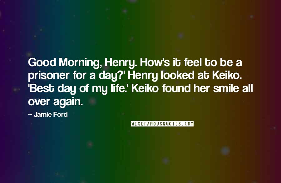 Jamie Ford Quotes: Good Morning, Henry. How's it feel to be a prisoner for a day?' Henry looked at Keiko. 'Best day of my life.' Keiko found her smile all over again.