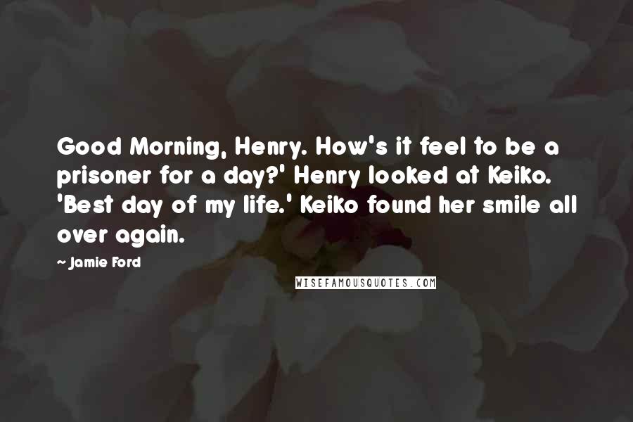 Jamie Ford Quotes: Good Morning, Henry. How's it feel to be a prisoner for a day?' Henry looked at Keiko. 'Best day of my life.' Keiko found her smile all over again.