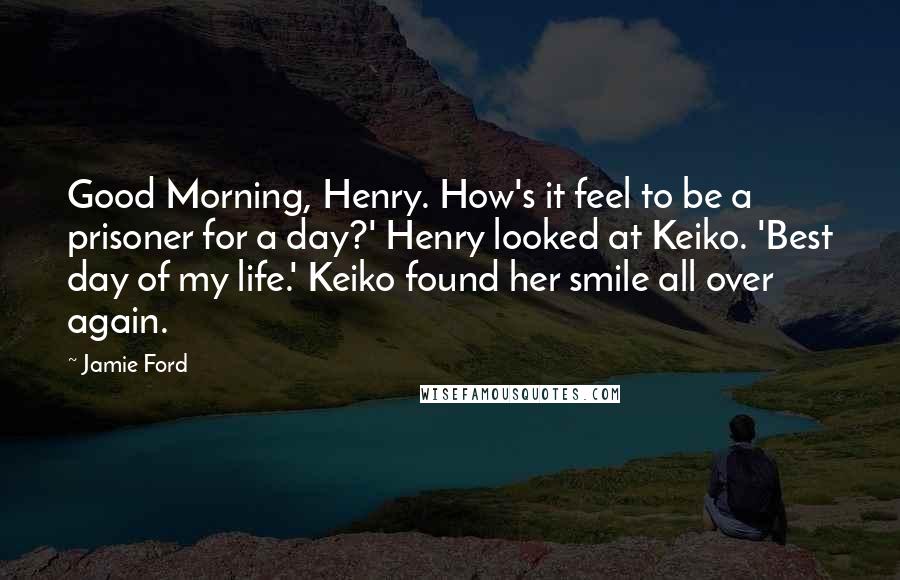 Jamie Ford Quotes: Good Morning, Henry. How's it feel to be a prisoner for a day?' Henry looked at Keiko. 'Best day of my life.' Keiko found her smile all over again.