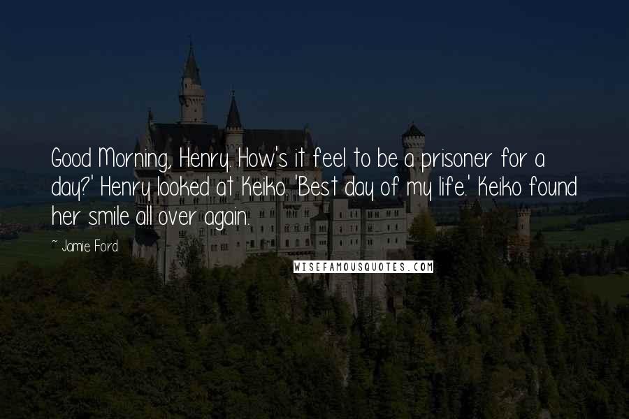 Jamie Ford Quotes: Good Morning, Henry. How's it feel to be a prisoner for a day?' Henry looked at Keiko. 'Best day of my life.' Keiko found her smile all over again.