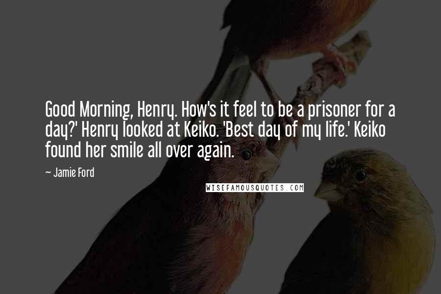 Jamie Ford Quotes: Good Morning, Henry. How's it feel to be a prisoner for a day?' Henry looked at Keiko. 'Best day of my life.' Keiko found her smile all over again.