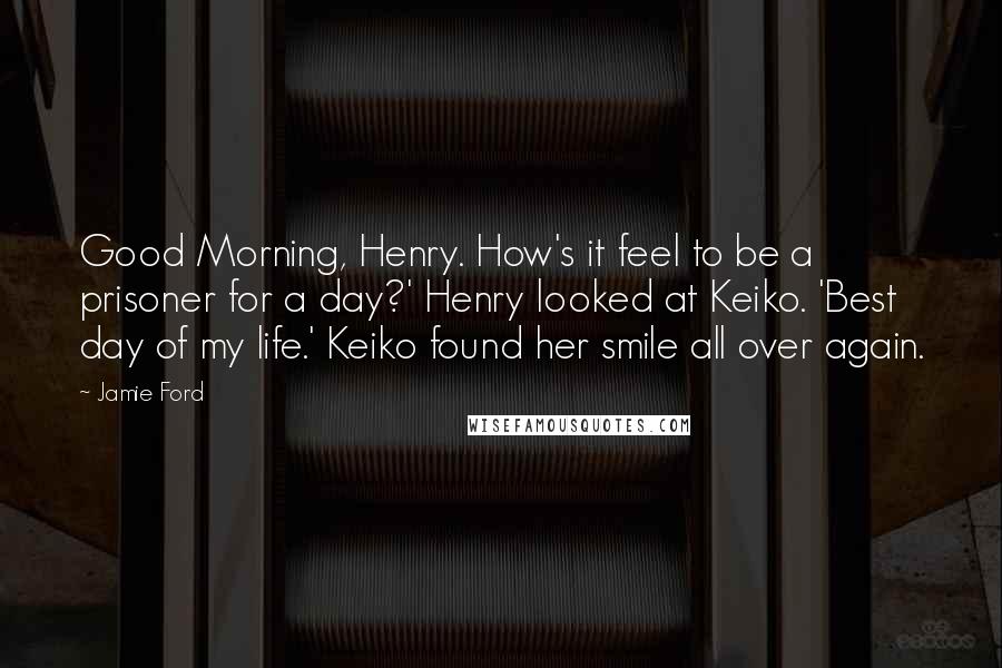 Jamie Ford Quotes: Good Morning, Henry. How's it feel to be a prisoner for a day?' Henry looked at Keiko. 'Best day of my life.' Keiko found her smile all over again.