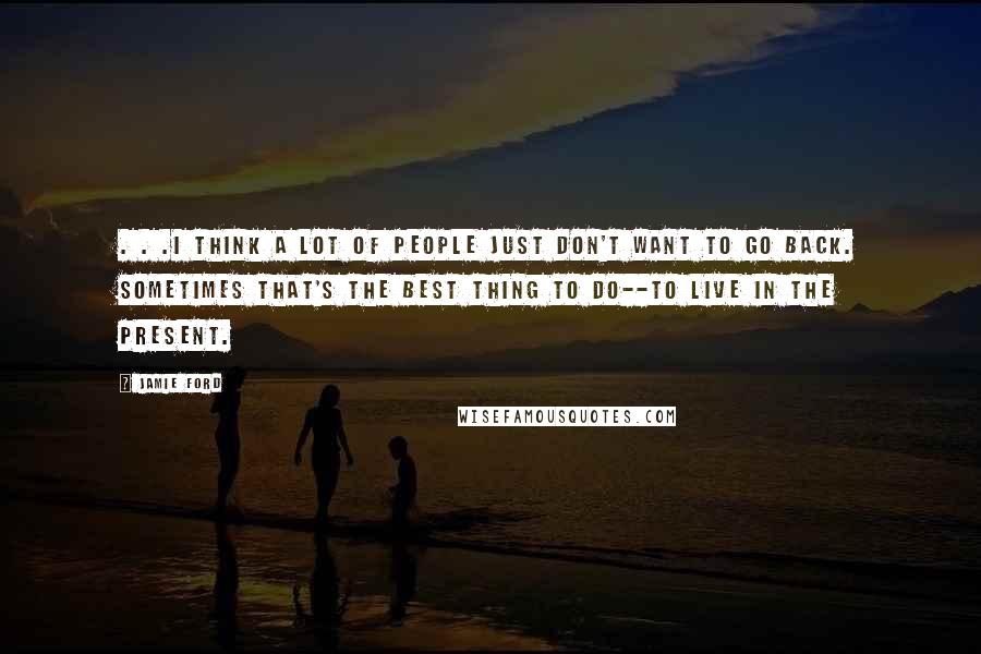 Jamie Ford Quotes: . . .I think a lot of people just don't want to go back. Sometimes that's the best thing to do--to live in the present.