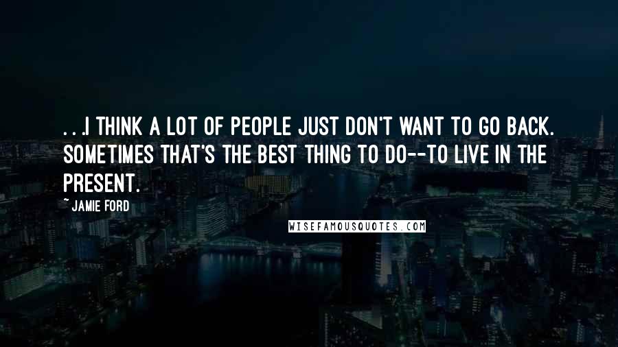 Jamie Ford Quotes: . . .I think a lot of people just don't want to go back. Sometimes that's the best thing to do--to live in the present.