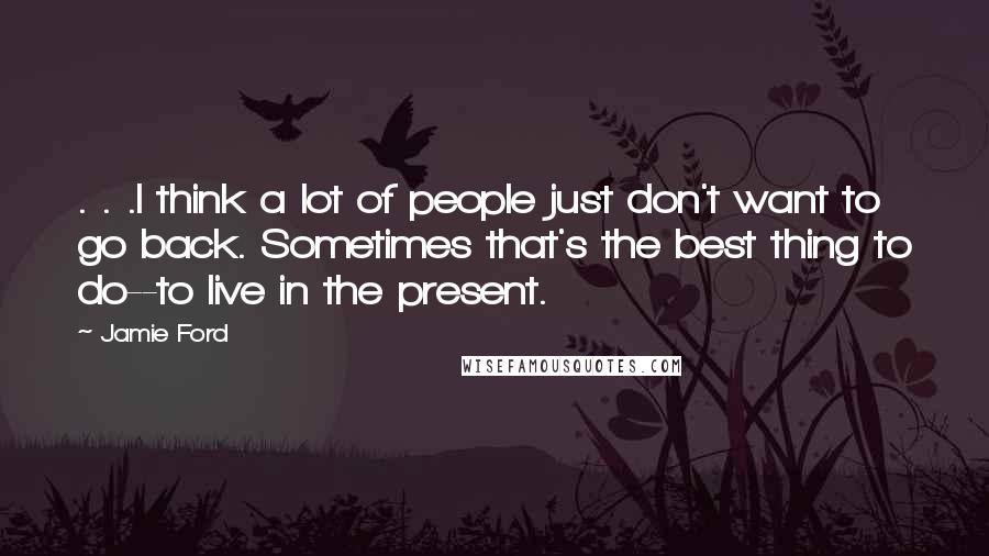 Jamie Ford Quotes: . . .I think a lot of people just don't want to go back. Sometimes that's the best thing to do--to live in the present.