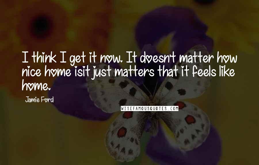 Jamie Ford Quotes: I think I get it now. It doesn't matter how nice home isit just matters that it feels like home.