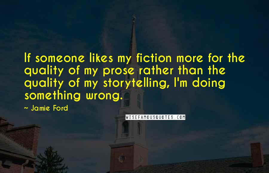 Jamie Ford Quotes: If someone likes my fiction more for the quality of my prose rather than the quality of my storytelling, I'm doing something wrong.