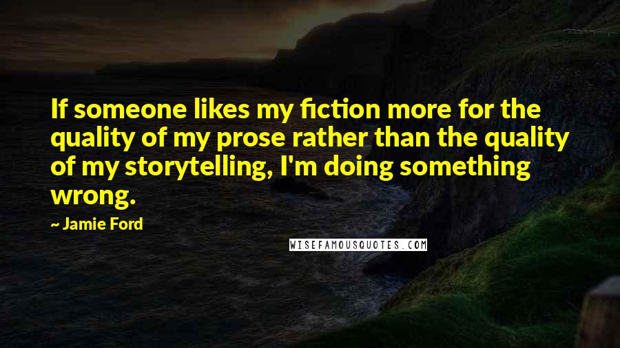 Jamie Ford Quotes: If someone likes my fiction more for the quality of my prose rather than the quality of my storytelling, I'm doing something wrong.