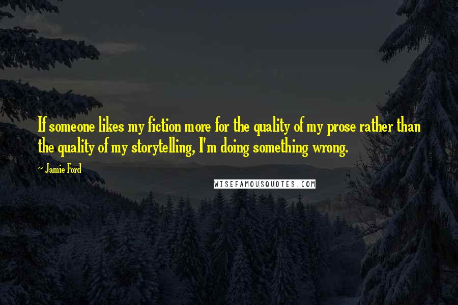 Jamie Ford Quotes: If someone likes my fiction more for the quality of my prose rather than the quality of my storytelling, I'm doing something wrong.