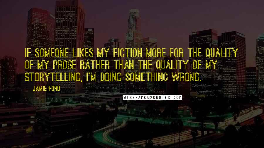 Jamie Ford Quotes: If someone likes my fiction more for the quality of my prose rather than the quality of my storytelling, I'm doing something wrong.