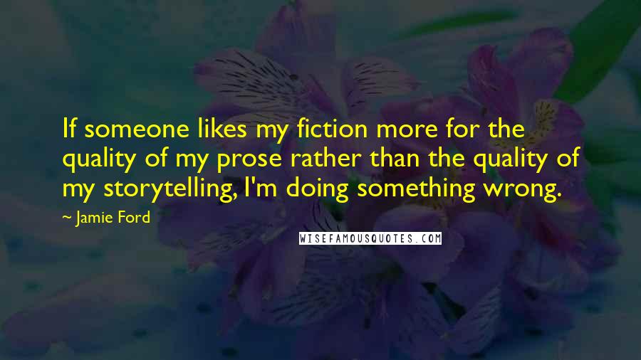 Jamie Ford Quotes: If someone likes my fiction more for the quality of my prose rather than the quality of my storytelling, I'm doing something wrong.