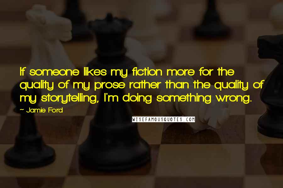 Jamie Ford Quotes: If someone likes my fiction more for the quality of my prose rather than the quality of my storytelling, I'm doing something wrong.