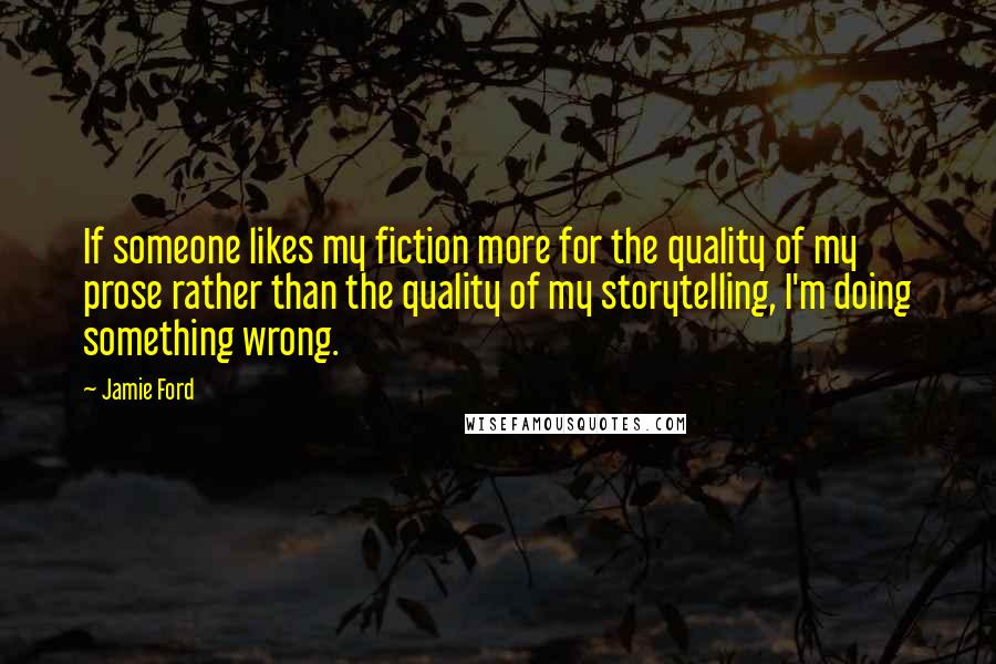 Jamie Ford Quotes: If someone likes my fiction more for the quality of my prose rather than the quality of my storytelling, I'm doing something wrong.