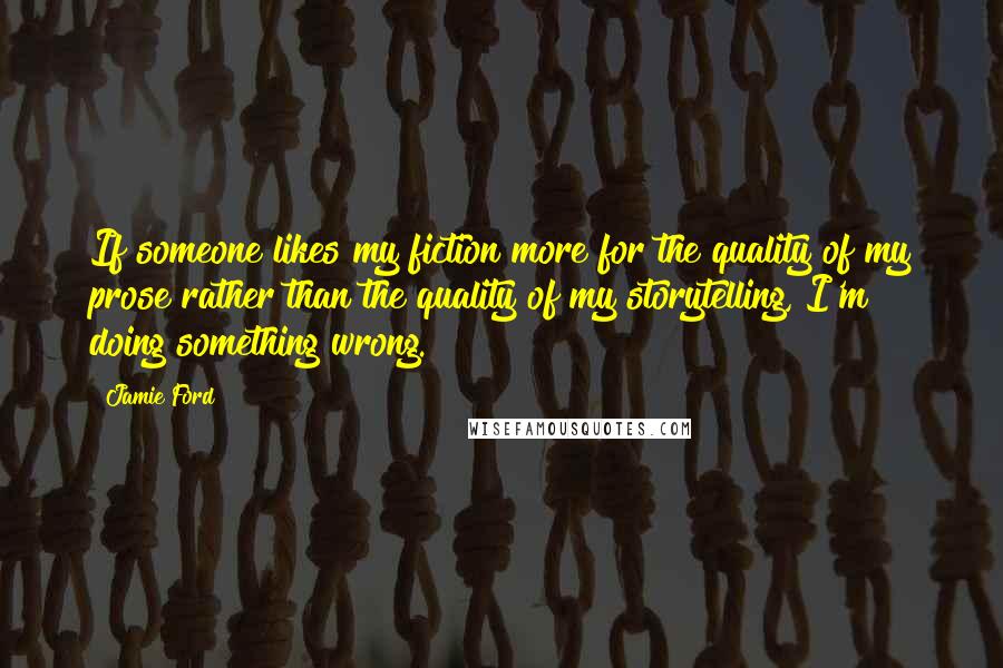 Jamie Ford Quotes: If someone likes my fiction more for the quality of my prose rather than the quality of my storytelling, I'm doing something wrong.