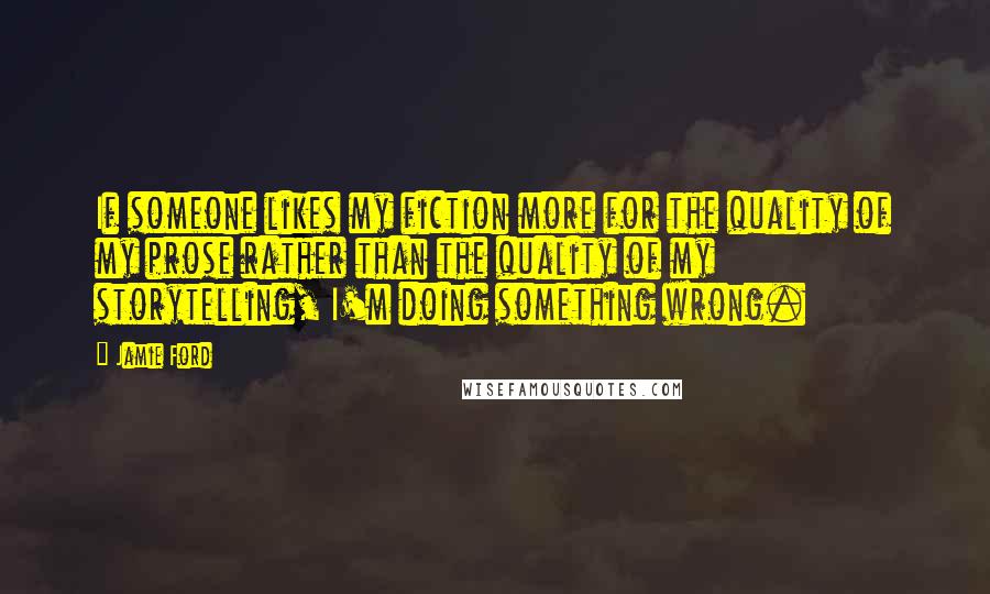 Jamie Ford Quotes: If someone likes my fiction more for the quality of my prose rather than the quality of my storytelling, I'm doing something wrong.