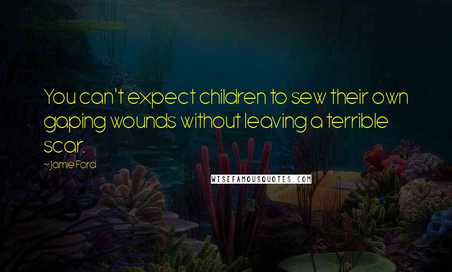 Jamie Ford Quotes: You can't expect children to sew their own gaping wounds without leaving a terrible scar.