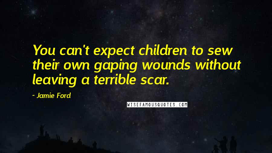 Jamie Ford Quotes: You can't expect children to sew their own gaping wounds without leaving a terrible scar.