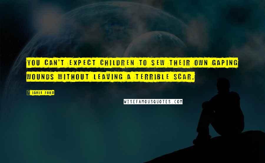 Jamie Ford Quotes: You can't expect children to sew their own gaping wounds without leaving a terrible scar.