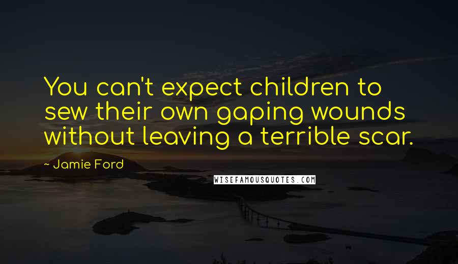 Jamie Ford Quotes: You can't expect children to sew their own gaping wounds without leaving a terrible scar.