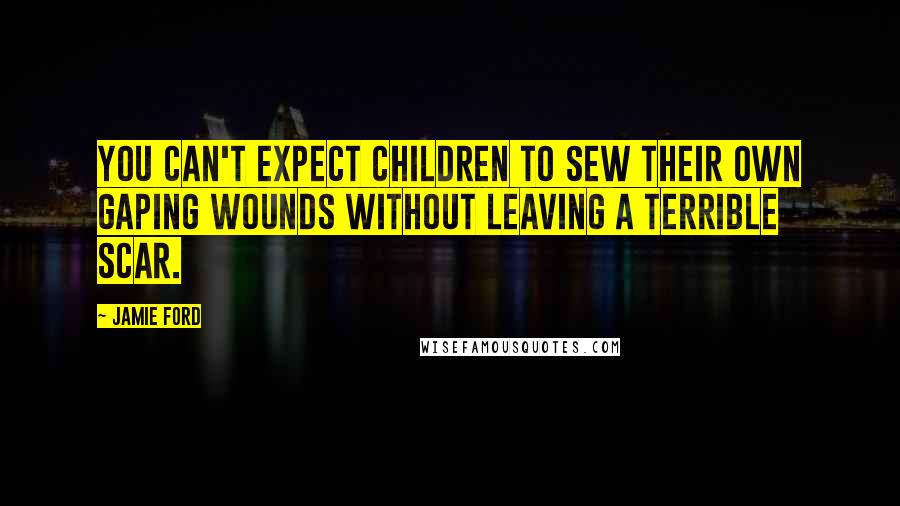 Jamie Ford Quotes: You can't expect children to sew their own gaping wounds without leaving a terrible scar.