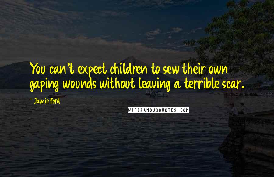 Jamie Ford Quotes: You can't expect children to sew their own gaping wounds without leaving a terrible scar.
