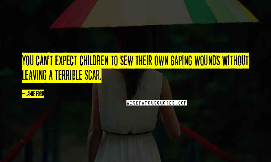 Jamie Ford Quotes: You can't expect children to sew their own gaping wounds without leaving a terrible scar.