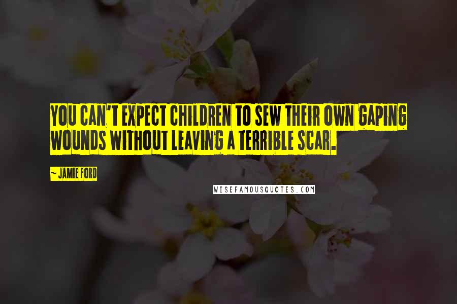 Jamie Ford Quotes: You can't expect children to sew their own gaping wounds without leaving a terrible scar.