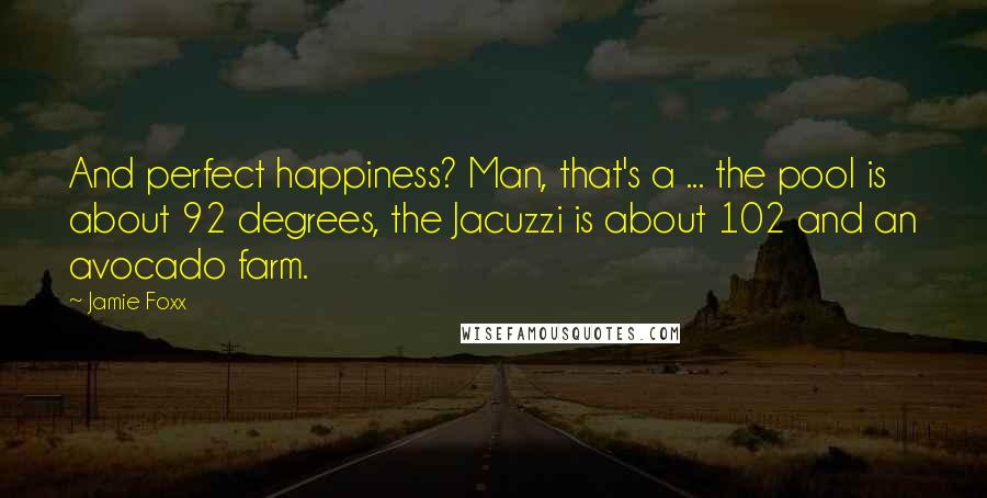 Jamie Foxx Quotes: And perfect happiness? Man, that's a ... the pool is about 92 degrees, the Jacuzzi is about 102 and an avocado farm.