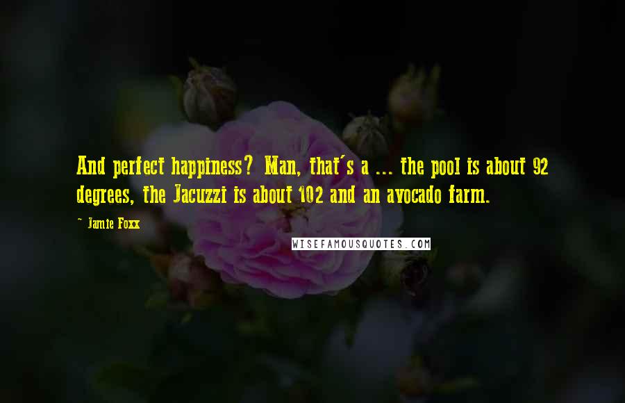 Jamie Foxx Quotes: And perfect happiness? Man, that's a ... the pool is about 92 degrees, the Jacuzzi is about 102 and an avocado farm.
