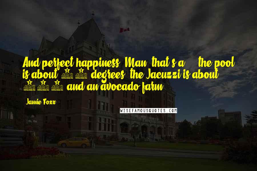 Jamie Foxx Quotes: And perfect happiness? Man, that's a ... the pool is about 92 degrees, the Jacuzzi is about 102 and an avocado farm.