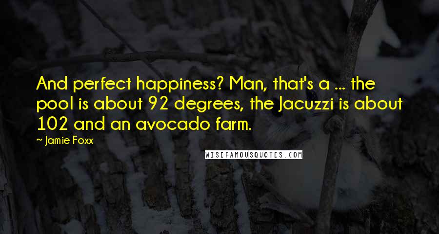 Jamie Foxx Quotes: And perfect happiness? Man, that's a ... the pool is about 92 degrees, the Jacuzzi is about 102 and an avocado farm.