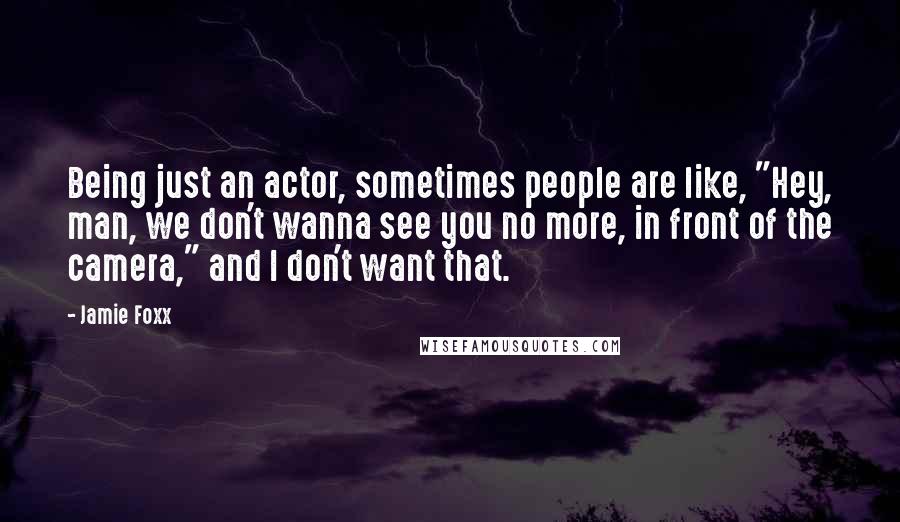 Jamie Foxx Quotes: Being just an actor, sometimes people are like, "Hey, man, we don't wanna see you no more, in front of the camera," and I don't want that.