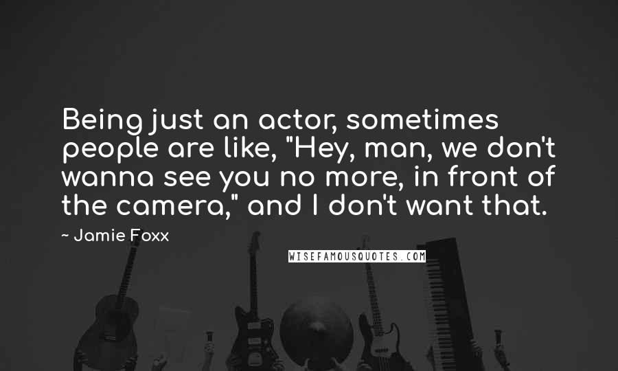 Jamie Foxx Quotes: Being just an actor, sometimes people are like, "Hey, man, we don't wanna see you no more, in front of the camera," and I don't want that.
