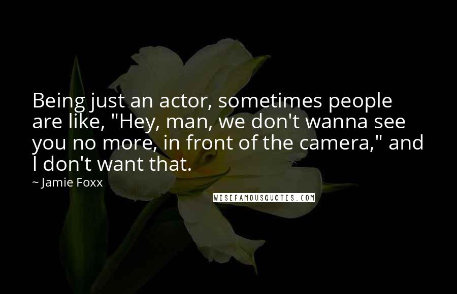 Jamie Foxx Quotes: Being just an actor, sometimes people are like, "Hey, man, we don't wanna see you no more, in front of the camera," and I don't want that.