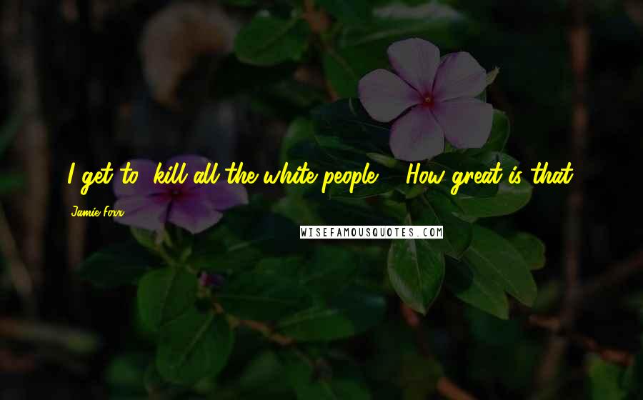Jamie Foxx Quotes: (I get to) kill all the white people ... How great is that?
