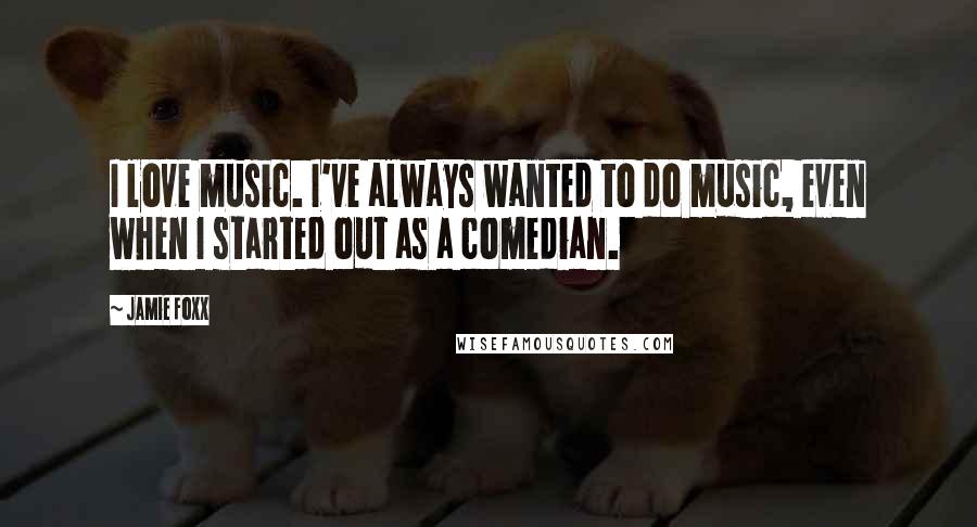 Jamie Foxx Quotes: I love music. I've always wanted to do music, even when I started out as a comedian.