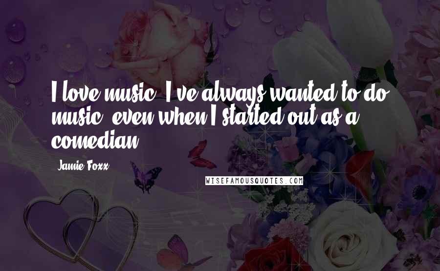 Jamie Foxx Quotes: I love music. I've always wanted to do music, even when I started out as a comedian.